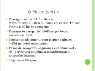 O PREÇO INCLUI:
 Passagem aérea TAP Lisboa ou
Porto/Funchal/Lisboa ou Porto em classe ''O'' com
direito a 20 kg de bagagem;
 Transporte aeroporto/hotel/aeroporto com
assistência local;
 2 noites de alojamento com pequeno-almoço
buffet no hotel selecionado;
 Taxas de aeroporto, segurança e combustível -
€61 por pessoa (sujeitas a reconfirmação e
alterações legais);
 Seguro de Viagem.
 