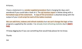 Hi	
  Karen,	
  
	
  	
  
I	
  have	
  a	
  statement	
  in	
  a	
  vendor	
  supplied	
  procedure	
  that	
  is	
  hanging	
  for	
  days	
  and	
  I	
  
wondered	
  if	
  you	
  could	
  take	
  a	
  look	
  at	
  it.	
  The	
  sql	
  monitor	
  report	
  is	
  below	
  along	
  with	
  a	
  
formaded	
  copy	
  of	
  the	
  statement.	
  	
  	
  A	
  copy	
  of	
  the	
  procedure	
  is	
  adached	
  along	
  with	
  the	
  
output	
  of	
  your	
  st-­‐all	
  script	
  for	
  each	
  of	
  the	
  tables	
  involved.	
  
	
  	
  
We	
  can	
  add	
  hints,	
  indexes	
  and	
  refresh	
  staKsKcs	
  but	
  we	
  can’t	
  change	
  the	
  logic	
  of	
  the	
  
programs	
  supplied	
  by	
  the	
  vendor.	
  I’ve	
  already	
  tried	
  refreshing	
  staKsKcs	
  but	
  it	
  didn’t	
  
help.	
  
	
  	
  
I’ll	
  keep	
  digging	
  but	
  if	
  you	
  see	
  something	
  that	
  would	
  help	
  please	
  let	
  me	
  know.	
  
	
  	
  
Thanks	
  
	
  	
  
Joe	
  
 