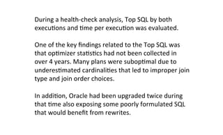 During	
  a	
  health-­‐check	
  analysis,	
  Top	
  SQL	
  by	
  both	
  	
  
execuKons	
  and	
  Kme	
  per	
  execuKon	
  was	
  evaluated.	
  	
  
One	
  of	
  the	
  key	
  ﬁndings	
  related	
  to	
  the	
  Top	
  SQL	
  was	
  
that	
  opKmizer	
  staKsKcs	
  had	
  not	
  been	
  collected	
  in	
  
over	
  4	
  years.	
  Many	
  plans	
  were	
  subopKmal	
  due	
  to	
  
underesKmated	
  cardinaliKes	
  that	
  led	
  to	
  improper	
  join	
  	
  
type	
  and	
  join	
  order	
  choices.	
  
In	
  addiKon,	
  Oracle	
  had	
  been	
  upgraded	
  twice	
  during	
  
that	
  Kme	
  also	
  exposing	
  some	
  poorly	
  formulated	
  SQL	
  
that	
  would	
  beneﬁt	
  from	
  rewrites.	
  
 