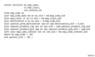 select	
  distinct	
  mc.map_code,	
  
	
  	
  	
  	
  	
  	
  	
  	
  	
  	
  	
  	
  	
  	
  	
  	
  cl.map_class,	
  
	
  	
  	
  	
  	
  	
  	
  	
  	
  	
  	
  	
  	
  	
  	
  	
  con.context_nm	
  
from	
  map_code	
  mc	
  
join	
  map_code_data	
  md	
  on	
  mc.oid	
  =	
  md.map_code_oid	
  
join	
  map_class	
  cl	
  on	
  cl.oid	
  =	
  md.map_class_oid	
  
join	
  destination	
  d	
  on	
  mc.oid	
  =	
  d.map_code_oid	
  
join	
  sponsor_prod_destination	
  spd	
  on	
  spd.destination_oid	
  =	
  d.oid	
  
join	
  sponsor_product_cfg	
  spc	
  on	
  spc.oid	
  =	
  spd.sponsor_product_cfg_oid	
  
join	
  sponsor_product_grp	
  spg	
  on	
  spc.sponsor_product_grp_oid	
  =	
  spg.oid	
  
left	
  join	
  map_code_context	
  con	
  on	
  con.oid	
  =	
  md.map_code_context_oid	
  
where	
  mc.map_code	
  =	
  :B1	
  
and	
  sponsor_oid	
  =	
  :B2	
  ;	
  
Query	
  2	
  
 