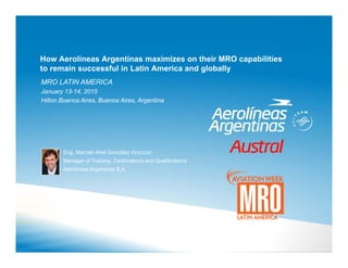How Aerolíneas Argentinas maximizes on their MRO capabilities
to remain successful in Latin America and globally
MRO LATIN AMERICA
January 13-14, 2015
Hilton Buenos Aires, Buenos Aires, Argentina
Eng. Marcelo Ariel González Kiryczun
Manager of Training, Certifications and Qualifications
Aerolíneas Argentinas S.A.
 