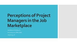Perceptions of Project
Managers in the Job
Marketplace
And What to Do About It
Bruce Kozuma, PMP, CPIM
2015/01/13, v6
 