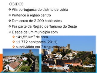 ÓBIDOS
Vila portuguesa do distrito de Leiria
Pertence à região centro
Tem cerca de 2 200 habitantes
Faz parte da Região de Turismo do Oeste
É sede de um município com
141,55 km2 de área
11 772 habitantes (2011)
subdividido em 7 freguesias.
 