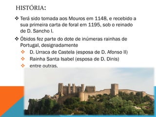  Terá sido tomada aos Mouros em 1148, e recebido a
sua primeira carta de foral em 1195, sob o reinado
de D. Sancho I.
 Óbidos fez parte do dote de inúmeras rainhas de
Portugal, designadamente
 D. Urraca de Castela (esposa de D. Afonso II)
 Rainha Santa Isabel (esposa de D. Dinis)
 entre outras.
HISTÓRIA:
 