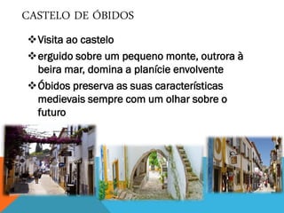 CASTELO DE ÓBIDOS
Visita ao castelo
erguido sobre um pequeno monte, outrora à
beira mar, domina a planície envolvente
Óbidos preserva as suas características
medievais sempre com um olhar sobre o
futuro
 