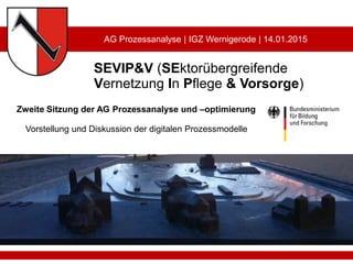 SEVIP&V (SEktorübergreifende
Vernetzung In Pflege & Vorsorge)
Zweite Sitzung der AG Prozessanalyse und –optimierung
Vorstellung und Diskussion der digitalen Prozessmodelle
AG Prozessanalyse | IGZ Wernigerode | 14.01.2015
 