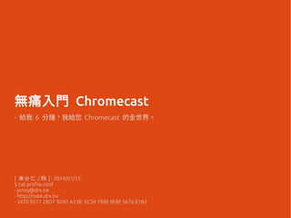 無痛入門 Chromecast
- 給我 6 分鐘，我給您 Chromecast 的全世界。
[ 凍 @ 仁 :/ 翔 ] - 2014/01/15
$ cat profile.conf
- jonny@drx.tw
- http://note.drx.tw
- 3470 9217 28D7 3D92 A53B EC34 789E 9E8F 5676 E1B2
 