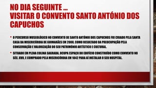 NO DIA SEGUINTE …
VISITAR O CONVENTO SANTO ANTÓNIO DOS
CAPUCHOS
• O PERCURSO MUSEOLÓGICO NO CONVENTO DE SANTO ANTÓNIO DOS CAPUCHOS FOI CRIADO PELA SANTA
CASA DA MISERICÓRDIA DE GUIMARÃES EM 2008, COMO RESULTADO DA PREOCUPAÇÃO PELA
CONSERVAÇÃO E VALORIZAÇÃO DO SEU PATRIMÓNIO ARTÍSTICO E CULTURAL.
• SITUADO EM PLENA COLINA SAGRADA, OCUPA ESPAÇO DO EDIFÍCIO CONSTRUÍDO COMO CONVENTO NO
SÉC. XVII, E COMPRADO PELA MISERICÓRDIA EM 1842 PARA AÍ INSTALAR O SEU HOSPITAL.
 