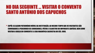 NO DIA SEGUINTE … VISITAR O CONVENTO
SANTO ANTÓNIO DOS CAPUCHOS
• EXPÕE-SE ALGUM PATRIMÓNIO MÓVEL DA INSTITUIÇÃO, AO MESMO TEMPO QUE OS VISITANTES SÃO
CONVIDADOS A PERCORRER OS CORREDORES, PÁTIOS E CLAUSTRO DO IMPONENTE EDIFÍCIO, BEM COMO
VISITAR A IGREJA DO CONVENTO E A SUA MAGNÍFICA SACRISTIA DO SÉC. XVIII.
 