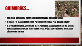 GUIMARÃES…
•COM O SEU ORGULHOSO CASTELO E BEM PRESERVADO BAIRRO MEDIEVAL
• A CIDADE FOI CLASSIFICADA COMO PATRIMÓNIO MUNDIAL PELA UNESCO EM 2001
•D. AFONSO HENRIQUES, O PRIMEIRO REI DE PORTUGAL, ESCOLHEU ESTA ANTIGA CIDADE
ROMANA COMO CAPITAL DO REINO DE PORTUGAL APÓS A SUA VITÓRIA NA BATALHA DE
SÃO MAMEDE EM 1128
 