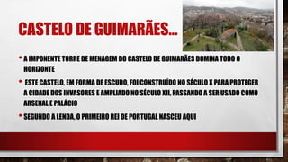 CASTELO DE GUIMARÃES…
•A IMPONENTE TORRE DE MENAGEM DO CASTELO DE GUIMARÃES DOMINA TODO O
HORIZONTE
• ESTE CASTELO, EM FORMA DE ESCUDO, FOI CONSTRUÍDO NO SÉCULO X PARA PROTEGER
A CIDADE DOS INVASORES E AMPLIADO NO SÉCULO XII, PASSANDO A SER USADO COMO
ARSENAL E PALÁCIO
•SEGUNDO A LENDA, O PRIMEIRO REI DE PORTUGAL NASCEU AQUI
 