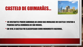 CASTELO DE GUIMARÃES…
• OS VISITANTES PODEM CAMINHAR AO LONGO DAS MURALHAS DO CASTELO E VISITAR A
PEQUENA CAPELA ROMÂNICA DE SÃO MIGUEL.
•EM 1910, O CASTELO FOI CLASSIFICADO COMO MONUMENTO NACIONAL.
 