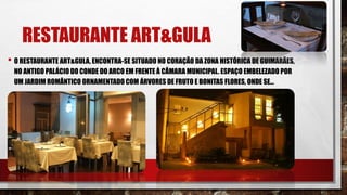 RESTAURANTE ART&GULA
• O RESTAURANTE ART&GULA, ENCONTRA-SE SITUADO NO CORAÇÃO DA ZONA HISTÓRICA DE GUIMARÃES,
NO ANTIGO PALÁCIO DO CONDE DO ARCO EM FRENTE À CÂMARA MUNICIPAL. ESPAÇO EMBELEZADO POR
UM JARDIM ROMÂNTICO ORNAMENTADO COM ÁRVORES DE FRUTO E BONITAS FLORES, ONDE SE...
 
