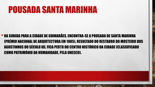 POUSADA SANTA MARINHA
•NA SUBIDA PARA A CIDADE DE GUIMARÃES, ENCONTRA-SE A POUSADA DE SANTA MARINHA
(PRÉMIO NACIONAL DE ARQUITECTURA EM 1985), RESULTADO DO RESTAURO DO MOSTEIRO DOS
AGOSTINHOS DO SÉCULO XII. FICA PERTO DO CENTRO HISTÓRICO DA CIDADE (CLASSIFICADO
COMO PATRIMÓNIO DA HUMANIDADE, PELA UNESCO).
 