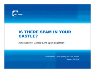 IS THERE SPAM IN YOUR
CASTLE?
A Discussion of Canada’s Anti-Spam Legislation
Tamara Hunter, David Spratley and Chris Bennett
January 15, 2014
 