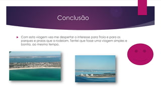 Conclusão
 Com esta viagem vez-me despertar o interesse para Troia e para os
parques e praias que a rodeiam. Tentei que fosse uma viagem simples e
bonita, ao mesmo tempo.
 