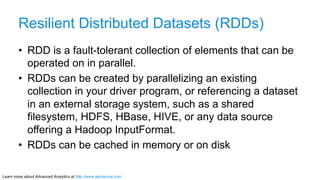 Learn more about Advanced Analytics at http://www.alpinenow.com
Resilient Distributed Datasets (RDDs)
•  RDD is a fault-tolerant collection of elements that can be
operated on in parallel.
•  RDDs can be created by parallelizing an existing
collection in your driver program, or referencing a dataset
in an external storage system, such as a shared
filesystem, HDFS, HBase, HIVE, or any data source
offering a Hadoop InputFormat.
•  RDDs can be cached in memory or on disk
 