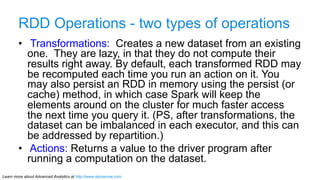 Learn more about Advanced Analytics at http://www.alpinenow.com
RDD Operations - two types of operations
•  Transformations: Creates a new dataset from an existing
one. They are lazy, in that they do not compute their
results right away. By default, each transformed RDD may
be recomputed each time you run an action on it. You
may also persist an RDD in memory using the persist (or
cache) method, in which case Spark will keep the
elements around on the cluster for much faster access
the next time you query it. (PS, after transformations, the
dataset can be imbalanced in each executor, and this can
be addressed by repartition.)
•  Actions: Returns a value to the driver program after
running a computation on the dataset.
 