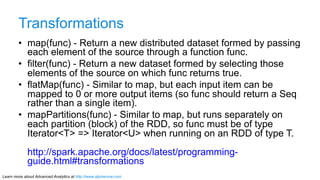 Learn more about Advanced Analytics at http://www.alpinenow.com
Transformations
•  map(func) - Return a new distributed dataset formed by passing
each element of the source through a function func.
•  filter(func) - Return a new dataset formed by selecting those
elements of the source on which func returns true.
•  flatMap(func) - Similar to map, but each input item can be
mapped to 0 or more output items (so func should return a Seq
rather than a single item).
•  mapPartitions(func) - Similar to map, but runs separately on
each partition (block) of the RDD, so func must be of type
Iterator<T> => Iterator<U> when running on an RDD of type T.
http://spark.apache.org/docs/latest/programming-
guide.html#transformations
 