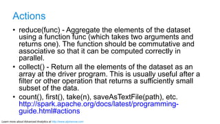 Learn more about Advanced Analytics at http://www.alpinenow.com
Actions
•  reduce(func) - Aggregate the elements of the dataset
using a function func (which takes two arguments and
returns one). The function should be commutative and
associative so that it can be computed correctly in
parallel.
•  collect() - Return all the elements of the dataset as an
array at the driver program. This is usually useful after a
filter or other operation that returns a sufficiently small
subset of the data.
•  count(), first(), take(n), saveAsTextFile(path), etc.
http://spark.apache.org/docs/latest/programming-
guide.html#actions
 