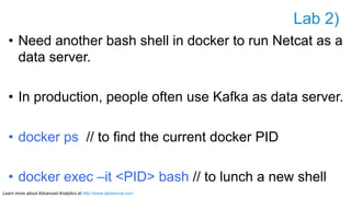 Learn more about Advanced Analytics at http://www.alpinenow.com
Lab 2)
•  Need another bash shell in docker to run Netcat as a
data server.
•  In production, people often use Kafka as data server.
•  docker ps // to find the current docker PID
•  docker exec –it <PID> bash // to lunch a new shell
 