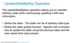 Learn more about Advanced Analytics at http://www.alpinenow.com
UpdateStateByKey Operation
The updateStateByKey operation allows you to maintain
arbitrary state while continuously updating it with new
information.
•  Define the state - The state can be of arbitrary data type.
•  Define the state update function - Specify with a function
how to update the state using the previous state and the
new values from input stream.
 