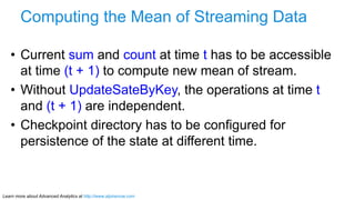 Learn more about Advanced Analytics at http://www.alpinenow.com
Computing the Mean of Streaming Data
•  Current sum and count at time t has to be accessible
at time (t + 1) to compute new mean of stream.
•  Without UpdateSateByKey, the operations at time t
and (t + 1) are independent.
•  Checkpoint directory has to be configured for
persistence of the state at different time.
 