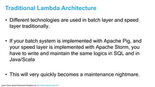 Learn more about Advanced Analytics at http://www.alpinenow.com
•  Different technologies are used in batch layer and speed
layer traditionally.
•  If your batch system is implemented with Apache Pig, and
your speed layer is implemented with Apache Storm, you
have to write and maintain the same logics in SQL and in
Java/Scala
•  This will very quickly becomes a maintenance nightmare.
Traditional Lambda Architecture
 