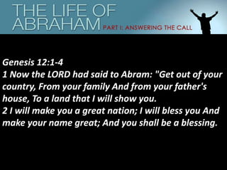Genesis 12:1-4
1 Now the LORD had said to Abram: "Get out of your
country, From your family And from your father's
house, To a land that I will show you.
2 I will make you a great nation; I will bless you And
make your name great; And you shall be a blessing.
 