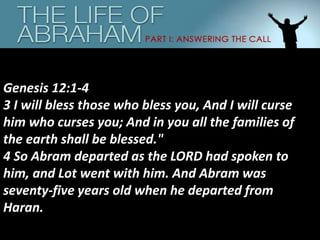 Genesis 12:1-4
3 I will bless those who bless you, And I will curse
him who curses you; And in you all the families of
the earth shall be blessed."
4 So Abram departed as the LORD had spoken to
him, and Lot went with him. And Abram was
seventy-five years old when he departed from
Haran.
 
