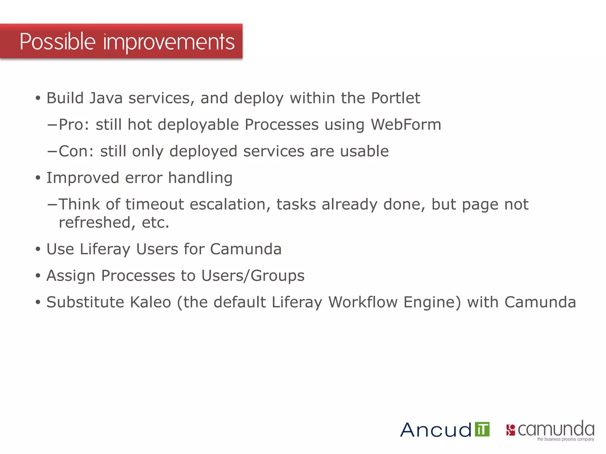  Build Java services, and deploy within the Portlet
−Pro: still hot deployable Processes using WebForm
−Con: still only deployed services are usable
 Improved error handling
−Think of timeout escalation, tasks already done, but page not
refreshed, etc.
 Use Liferay Users for Camunda
 Assign Processes to Users/Groups
 Substitute Kaleo (the default Liferay Workflow Engine) with Camunda
Possible improvements
 