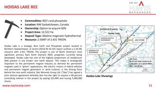 HOIDAS LAKE REE
www.naviscorp.com 11
 Commodities: REE’s and phosphate
 Location: NW Saskatchewan, Canada
 Ownership: Option to acquire 60%
 Project Area: 12,522 Ha
 Deposit Type: Alkaline magmatic hydrothermal
 Resource: 2.56MT of 2.431 TREO%
Hoidas Lake is a strategic Rare Earth and Phosphate project located in
Northern Saskatchewan. A recent (2014) NI 43:101 report outlines a 2.56 Mt
resource with 2.431 TREO%. The project is one of North America's most
significant primary Rare Earth Element (REE) properties currently being
developed. Hoidas Lake has one of the highest proportions of neodymium
(Nd) present in any known rare earth deposit. This makes it strategically
important to the permanent magnet industry as demand for permanent
magnets used in "green" applications, like electric motors in hybrid vehicles
and permanent magnet generators in wind turbines, is the driving force
behind the rare earth industry. Star Minerals Group Ltd. ("Star") has signed a
joint venture agreement whereby Star has the right to acquire a 60-percent
controlling interest in the project by paying $25,000 and issuing 5,000,000
shares.
Hoidas Lake Showings
 