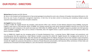 OUR PEOPLE - DIRECTORS
www.naviscorp.com 15
Michael Burns President and CEO, Director
Mr. Burns is the President and founding partner of two private geological consulting firms and is also a Director of Canadian International Minerals Inc. Mr.
Burns has over 9 years of exploration management experience. In that time, he has been central to structuring and completing multiple property
acquisition deals between both private and public companies.
Jim Engdahl Chairman, Director
In March of 2006, Mr. Engdahl became the president, chief executive officer and a director of Great Western Minerals Group (GWMG). During Mr.
Engdahl's seven years as chief executive officer of GWMG, the company acquired key assets which positioned GWMG to become one of the first fully
integrated rare earth companies in the world and raised over $150-million for GWMG's growth. Mr. Engdahl resigned as president and chief executive
officer of GWMG in September, 2012, and as a director in November, 2012. Mr. Engdahl remains a special consultant to the chief executive officer and
board of directors of GWMG.
Prior to GWMG Mr. Engdahl was the managing partner of Cascadia Development Corp., a corporate finance, M&A (mergers and acquisitions), and
consulting group that was acquired by a major Western Canadian accounting firm where Mr. Engdahl became the managing senior partner for its
corporate finance group for Saskatchewan, then later became the managing partner for Alberta. During this time he was involved in many transactions
totaling in the hundreds of millions. Mr. Engdahl worked in the Canadian banking system with Bank of Montreal and as vice-president of Barclays Bank of
Canada. Mr. Engdahl also previously held positions as director of Claude Resources and president, chief executive officer and director of Shore Gold, and
presently sits on the board of Formation Metals Inc. and is the Chairman of the Audit Committee.
 