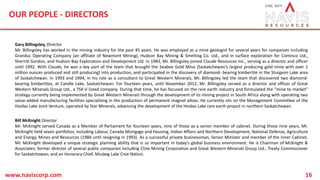 OUR PEOPLE - DIRECTORS
www.naviscorp.com 16
Gary Billingsley, Director
Mr. Billingsley has worked in the mining industry for the past 45 years. He was employed as a mine geologist for several years for companies including
Granduc Operating Company (an affiliate of Newmont Mining), Hudson Bay Mining & Smelting Co. Ltd., and in surface exploration for Cominco Ltd.,
Sherritt Gordon, and Hudson Bay Exploration and Development Ltd. In 1983, Mr. Billingsley joined Claude Resources Inc., serving as a director and officer
until 1992. With Claude, he was a key part of the team that brought the Seabee Gold Mine (Saskatchewan's largest producing gold mine with over 1
million ounces produced and still producing) into production, and participated in the discovery of diamond- bearing kimberlite in the Sturgeon Lake area
of Saskatchewan. In 1993 and 1994, in his role as a consultant to Great Western Minerals, Mr. Billingsley led the team that discovered two diamond-
bearing kimberlites, at Candle Lake, Saskatchewan. For fourteen years, until November 2012, Mr. Billingsley served as a director and officer of Great
Western Minerals Group Ltd., a TSX-V listed company. During that time, he has focused on the rare earth industry and formulated the "mine to market"
strategy currently being implemented by Great Western Minerals through the development of its mining project in South Africa along with operating two
value-added manufacturing facilities specializing in the production of permanent magnet alloys. He currently sits on the Management Committee of the
Hoidas Lake Joint Venture, operated by Star Minerals, advancing the development of the Hoidas Lake rare earth project in northern Saskatchewan.
Bill McKnight Director
Mr. McKnight served Canada as a Member of Parliament for fourteen years, nine of those as a senior member of cabinet. During those nine years, Mr.
McKnight held seven portfolios, including Labour, Canada Mortgage and Housing, Indian Affairs and Northern Development, National Defense, Agriculture
and Energy, Mines and Resources (1984 until resigning in 1993). As a successful private businessman, Senior Minister and member of the Inner Cabinet,
Mr. McKnight developed a unique strategic planning ability that is so important in today's global business environment. He is Chairman of McKnight &
Associates; former director of several public companies including Cline Mining Corporation and Great Western Minerals Group Ltd.; Treaty Commissioner
for Saskatchewan; and an Honorary Chief, Muskeg Lake Cree Nation.
 