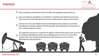 STRATEGY
www.naviscorp.com 4
Clean up balance sheet with shares for debt and negotiate payment terms.
Secure funding to strengthen our foothold in hardrock and softrock assets that
have near term cash flow potential and are undervalued in the present market.
Create near term shareholder value by developing these projects to cash flow
providing non-dilutive capital for further growth and development of projects, in-
turn creating long term value.
This approach secures our investments against undervalued assets such as tenure
for oil & gas development while also providing access to near term cash-flow
projects with very strong market demand and economics such as helium
development and production.
 
