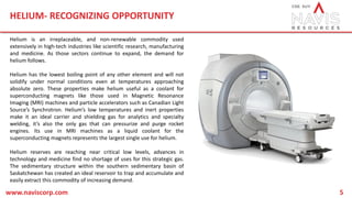 HELIUM- RECOGNIZING OPPORTUNITY
www.naviscorp.com 5
Helium is an irreplaceable, and non-renewable commodity used
extensively in high-tech industries like scientific research, manufacturing
and medicine. As those sectors continue to expand, the demand for
helium follows.
Helium has the lowest boiling point of any other element and will not
solidify under normal conditions even at temperatures approaching
absolute zero. These properties make helium useful as a coolant for
superconducting magnets like those used in Magnetic Resonance
Imaging (MRI) machines and particle accelerators such as Canadian Light
Source’s Synchrotron. Helium’s low temperatures and inert properties
make it an ideal carrier and shielding gas for analytics and specialty
welding, it’s also the only gas that can pressurize and purge rocket
engines. Its use in MRI machines as a liquid coolant for the
superconducting magnets represents the largest single use for helium.
Helium reserves are reaching near critical low levels, advances in
technology and medicine find no shortage of uses for this strategic gas.
The sedimentary structure within the southern sedimentary basin of
Saskatchewan has created an ideal reservoir to trap and accumulate and
easily extract this commodity of increasing demand.
 