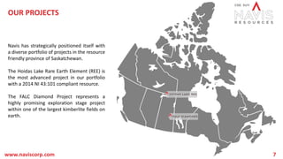 OUR PROJECTS
Navis has strategically positioned itself with
a diverse portfolio of projects in the resource
friendly province of Saskatchewan.
The Hoidas Lake Rare Earth Element (REE) is
the most advanced project in our portfolio
with a 2014 NI 43:101 compliant resource.
The FALC Diamond Project represents a
highly promising exploration stage project
within one of the largest kimberlite fields on
earth.
www.naviscorp.com 7
 