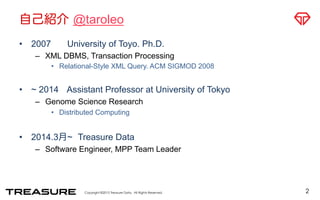 About Me: @taroleo
•  2007 University of Tokyo. Ph.D.
–  XML DBMS, Transaction Processing
•  Relational-Style XML Query. ACM SIGMOD 2008
•  ~ 2014 Assistant Professor at University of Tokyo
–  Genome Science Research
•  Distributed Computing
•  2014.3月~ Treasure Data
–  Software Engineer, MPP Team Leader
2
 