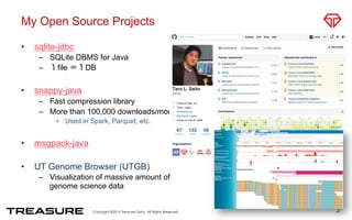 My Open Source Projects
•  sqlite-jdbc
–  SQLite DBMS for Java
–  １file ＝１DB
•  snappy-java
–  Fast compression library
–  More than 100,000 downloads/month
•  Used in Spark, Parquet, etc.
•  msgpack-java
•  UT Genome Browser (UTGB)
–  Visualization of massive amount of
genome science data
3
 
