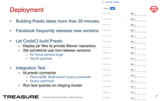 Deployment
•  Building Presto takes more than 20 minutes.
•  Facebook frequently releases new versions
•  Let CircleCI build Presto
–  Deploy jar files to private Maven repository
–  We sometime use non-release versions
•  for fixing serious bugs
•  hot-fix patches
•  Integration Test
–  td-presto connector
•  PlazmaDB, Multi-tenant query scheduler
•  Query optimizer
–  Run test queries on staging cluster
7
 