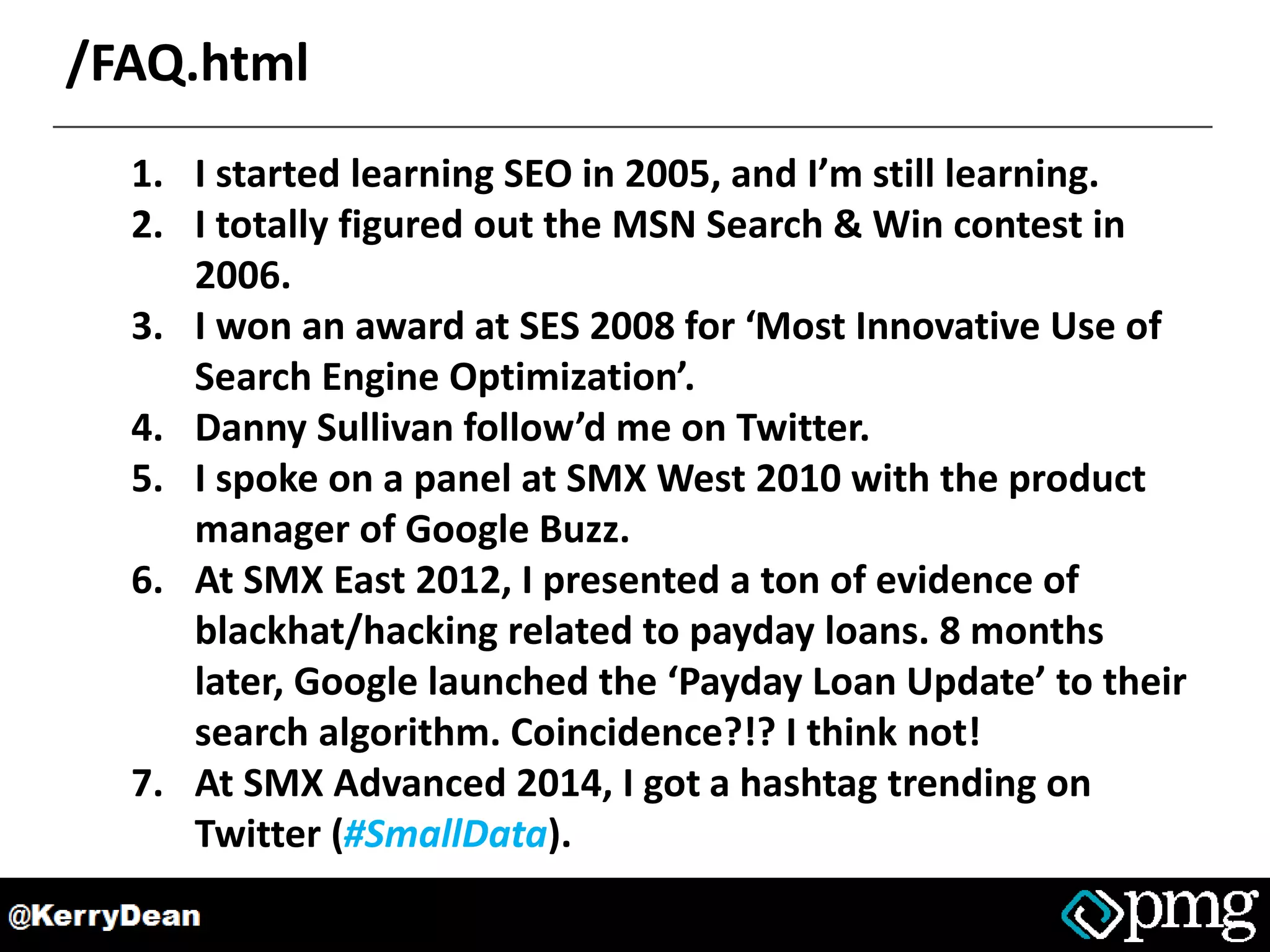 /FAQ.html
1. I started learning SEO in 2005, and I’m still learning.
2. I totally figured out the MSN Search & Win contest in
2006.
3. I won an award at SES 2008 for ‘Most Innovative Use of
Search Engine Optimization’.
4. Danny Sullivan follow’d me on Twitter.
5. I spoke on a panel at SMX West 2010 with the product
manager of Google Buzz.
6. At SMX East 2012, I presented a ton of evidence of
blackhat/hacking related to payday loans. 8 months
later, Google launched the ‘Payday Loan Update’ to their
search algorithm. Coincidence?!? I think not!
7. At SMX Advanced 2014, I got a hashtag trending on
Twitter (#SmallData).
 