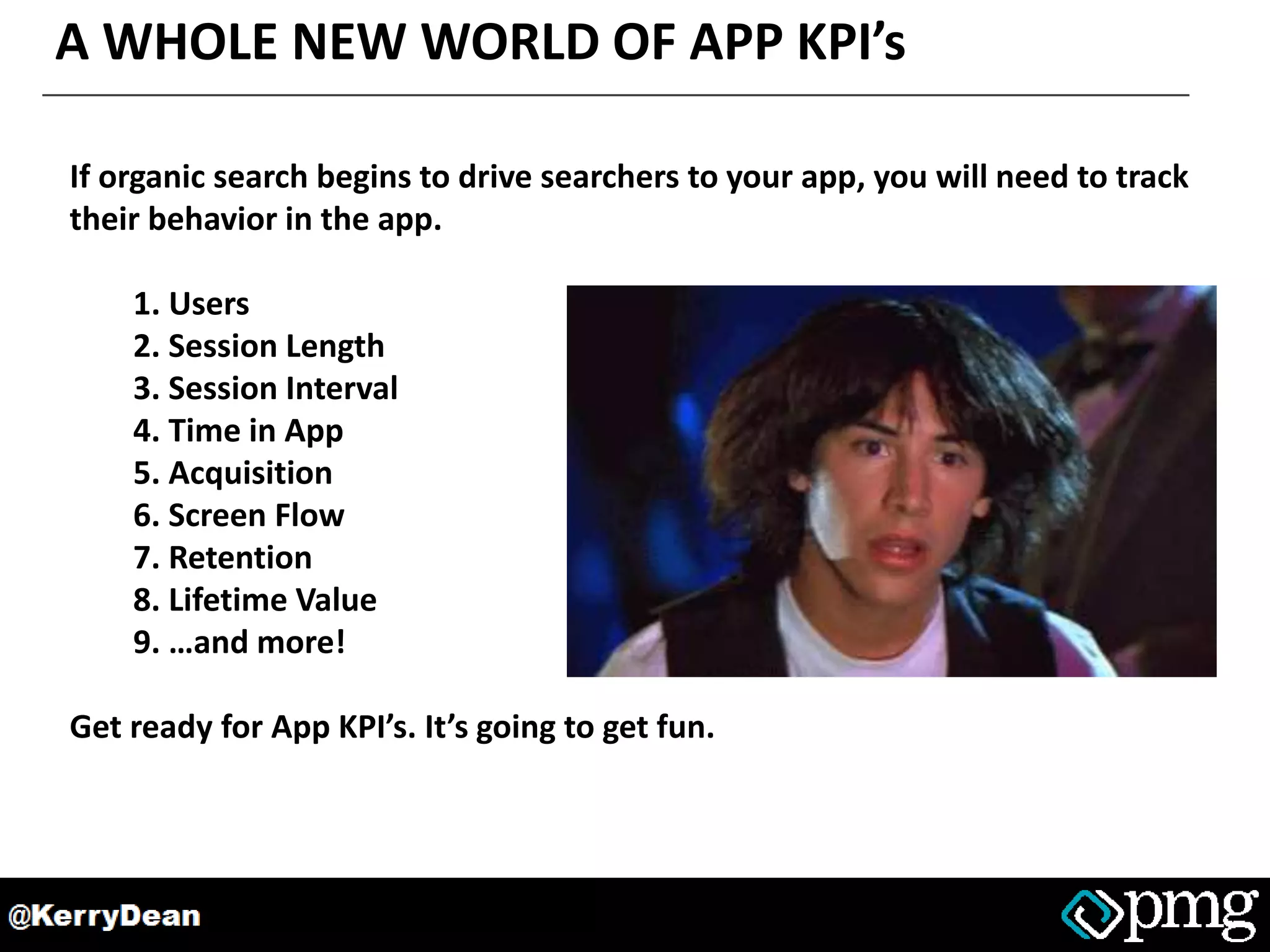 A WHOLE NEW WORLD OF APP KPI’s
If organic search begins to drive searchers to your app, you will need to track
their behavior in the app.
1. Users
2. Session Length
3. Session Interval
4. Time in App
5. Acquisition
6. Screen Flow
7. Retention
8. Lifetime Value
9. …and more!
Get ready for App KPI’s. It’s going to get fun.
 