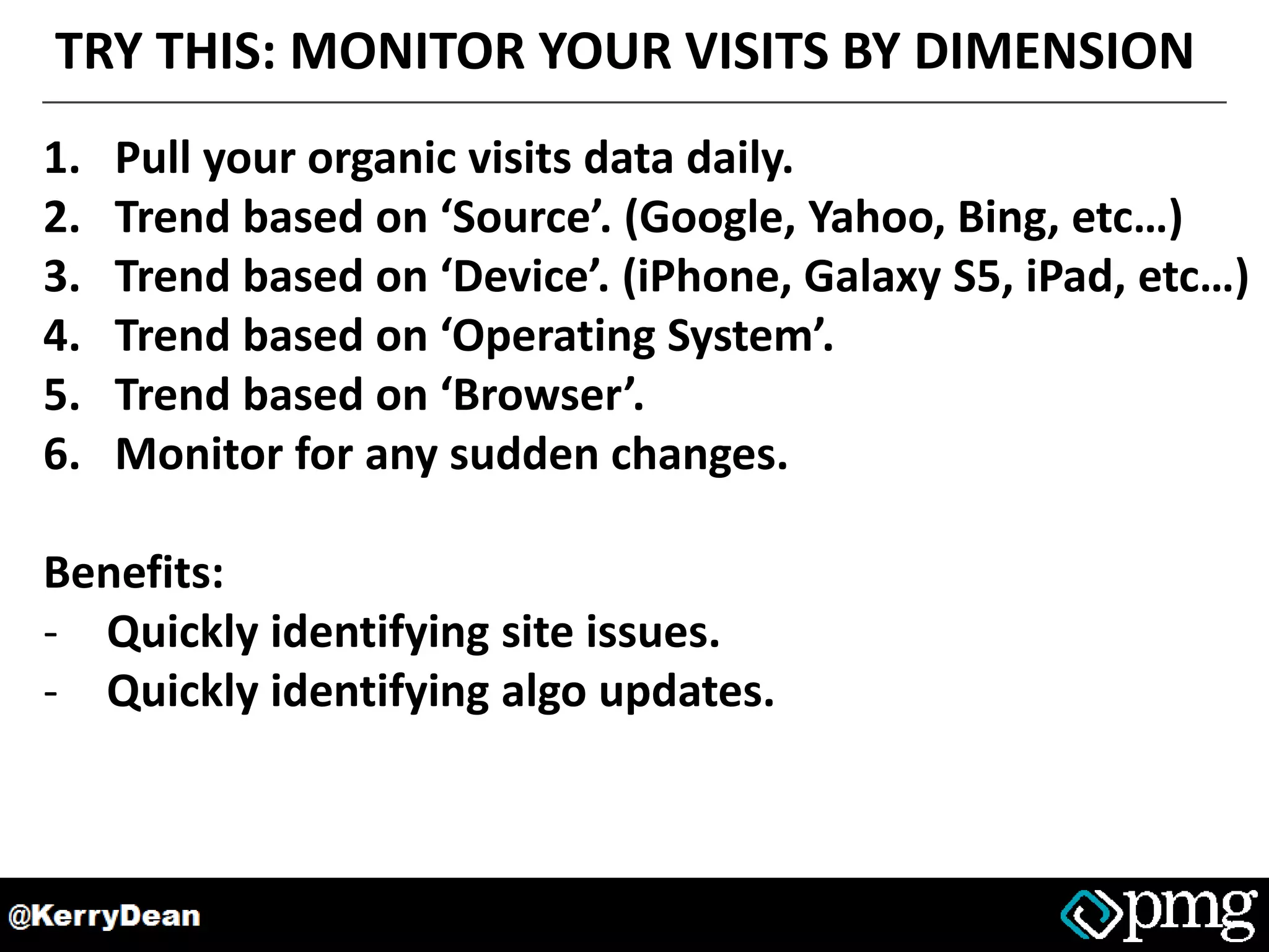TRY THIS: MONITOR YOUR VISITS BY DIMENSION
1. Pull your organic visits data daily.
2. Trend based on ‘Source’. (Google, Yahoo, Bing, etc…)
3. Trend based on ‘Device’. (iPhone, Galaxy S5, iPad, etc…)
4. Trend based on ‘Operating System’.
5. Trend based on ‘Browser’.
6. Monitor for any sudden changes.
Benefits:
- Quickly identifying site issues.
- Quickly identifying algo updates.
 
