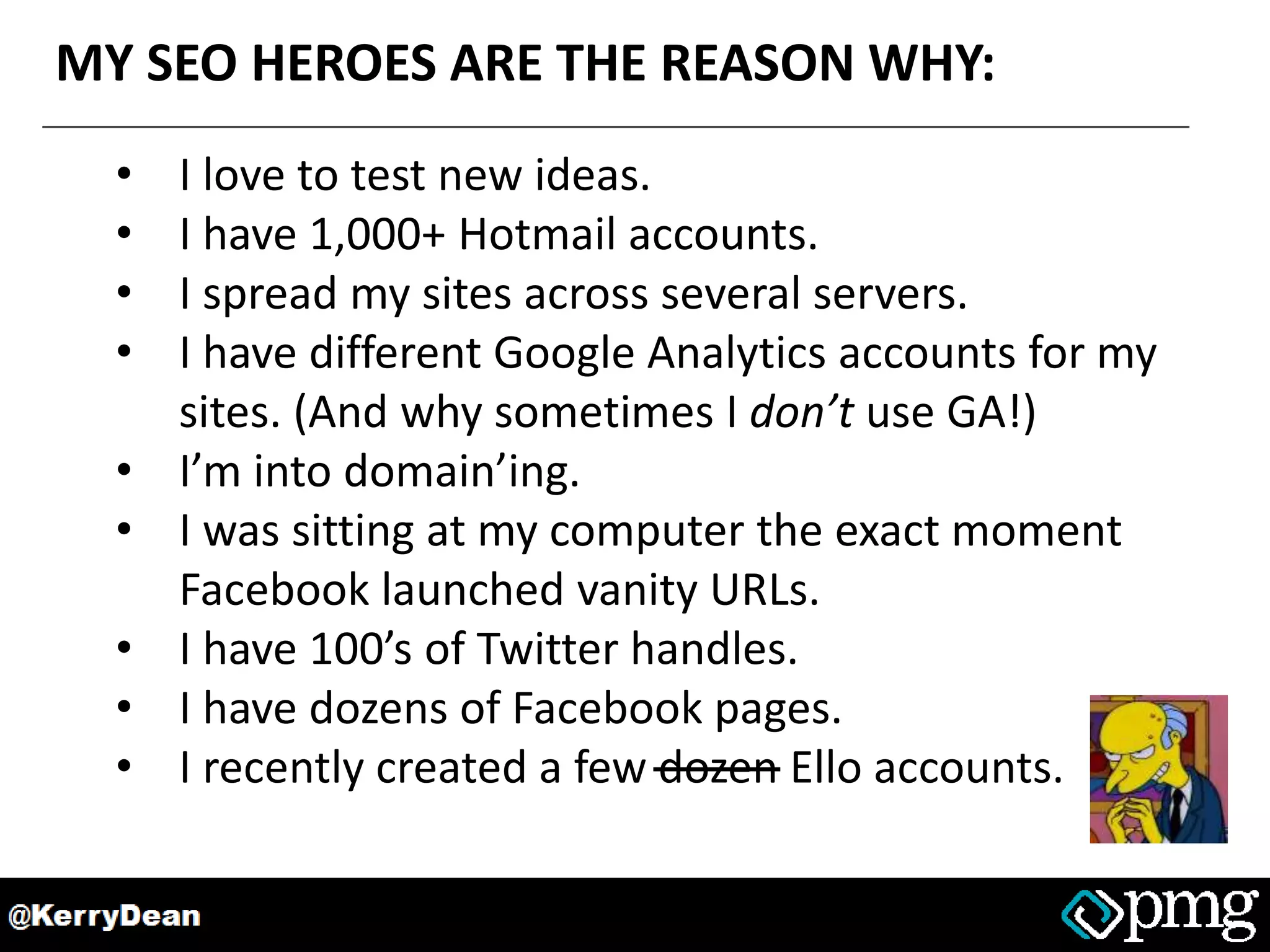 MY SEO HEROES ARE THE REASON WHY:
• I love to test new ideas.
• I have 1,000+ Hotmail accounts.
• I spread my sites across several servers.
• I have different Google Analytics accounts for my
sites. (And why sometimes I don’t use GA!)
• I’m into domain’ing.
• I was sitting at my computer the exact moment
Facebook launched vanity URLs.
• I have 100’s of Twitter handles.
• I have dozens of Facebook pages.
• I recently created a few dozen Ello accounts.
 