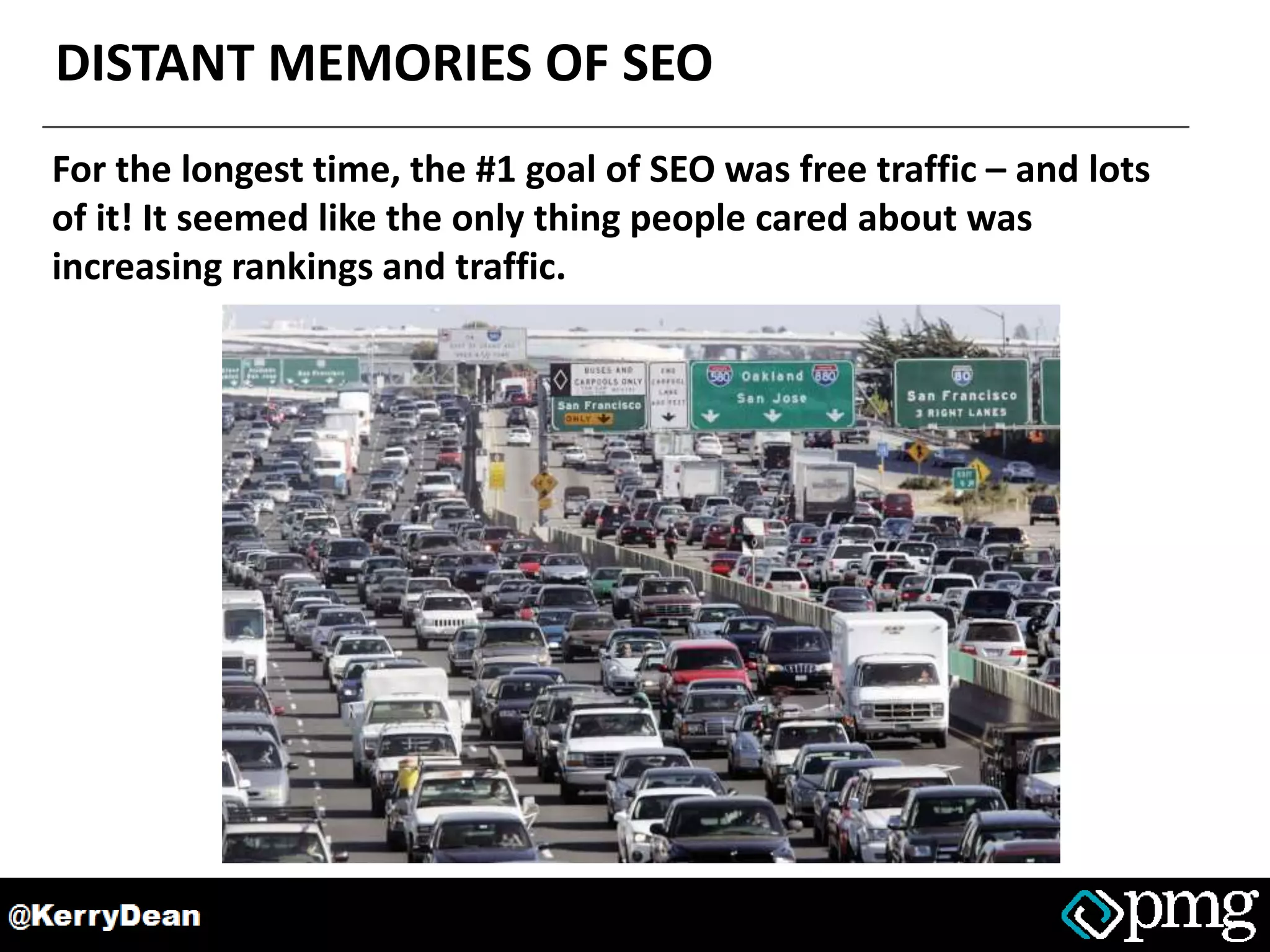 DISTANT MEMORIES OF SEO
For the longest time, the #1 goal of SEO was free traffic – and lots
of it! It seemed like the only thing people cared about was
increasing rankings and traffic.
 
