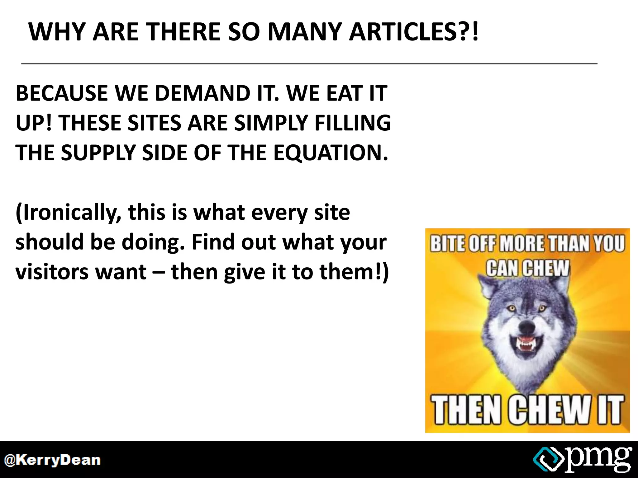 WHY ARE THERE SO MANY ARTICLES?!
BECAUSE WE DEMAND IT. WE EAT IT
UP! THESE SITES ARE SIMPLY FILLING
THE SUPPLY SIDE OF THE EQUATION.
(Ironically, this is what every site
should be doing. Find out what your
visitors want – then give it to them!)
 