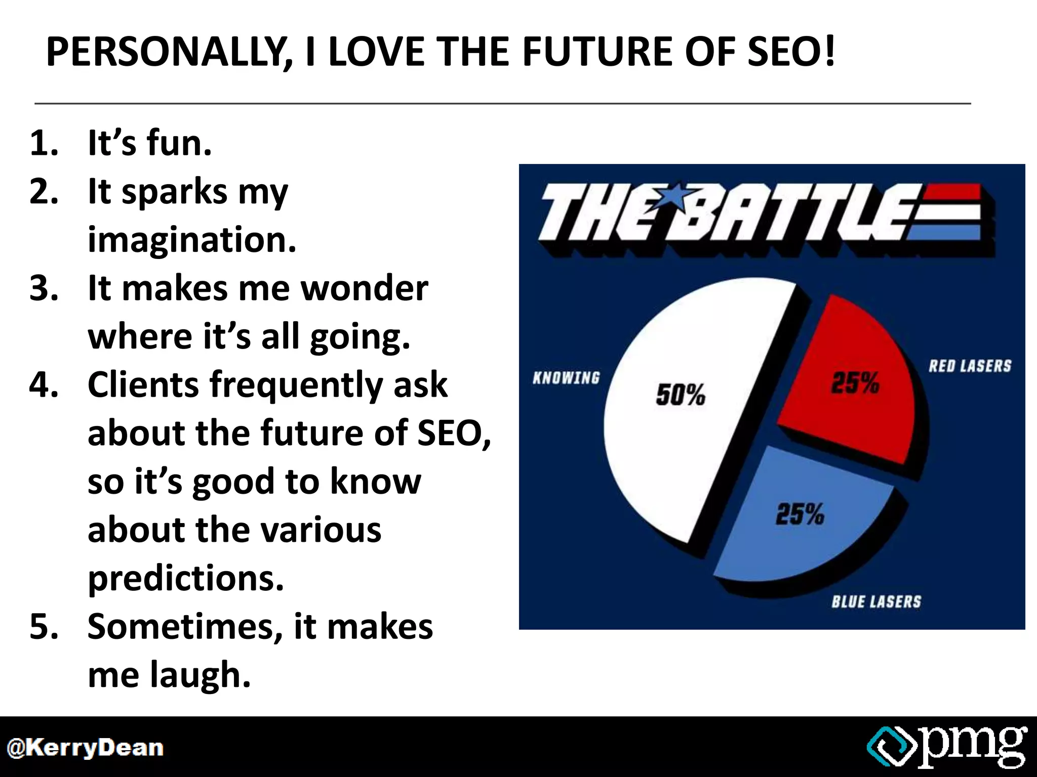 PERSONALLY, I LOVE THE FUTURE OF SEO!
1. It’s fun.
2. It sparks my
imagination.
3. It makes me wonder
where it’s all going.
4. Clients frequently ask
about the future of SEO,
so it’s good to know
about the various
predictions.
5. Sometimes, it makes
me laugh.
 