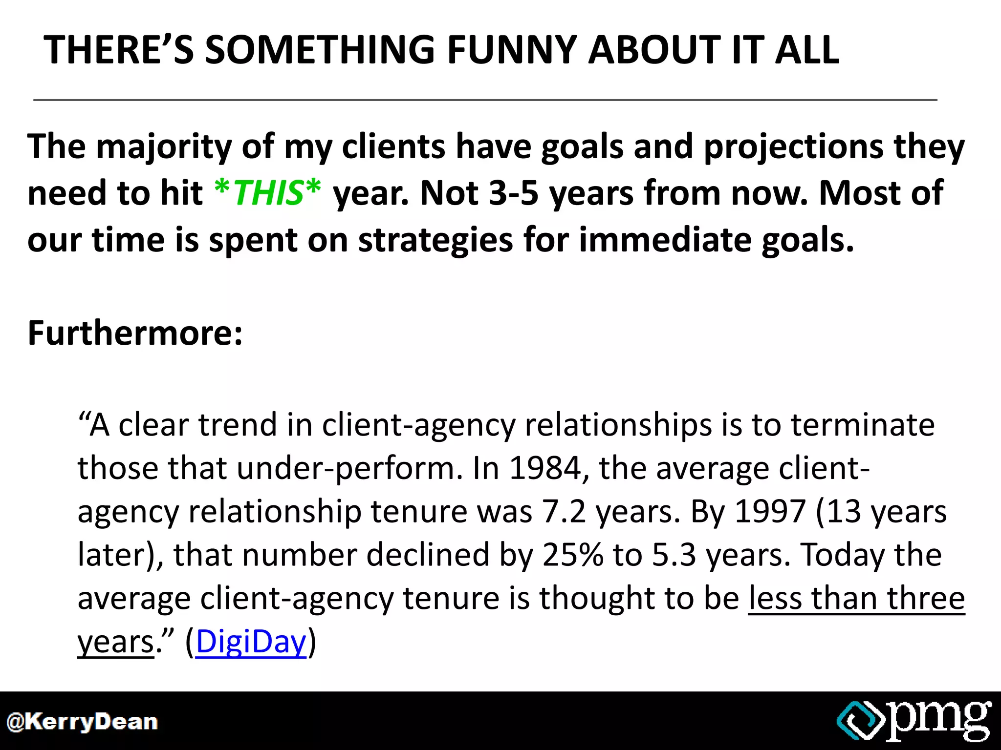 THERE’S SOMETHING FUNNY ABOUT IT ALL
The majority of my clients have goals and projections they
need to hit *THIS* year. Not 3-5 years from now. Most of
our time is spent on strategies for immediate goals.
Furthermore:
“A clear trend in client-agency relationships is to terminate
those that under-perform. In 1984, the average client-
agency relationship tenure was 7.2 years. By 1997 (13 years
later), that number declined by 25% to 5.3 years. Today the
average client-agency tenure is thought to be less than three
years.” (DigiDay)
 