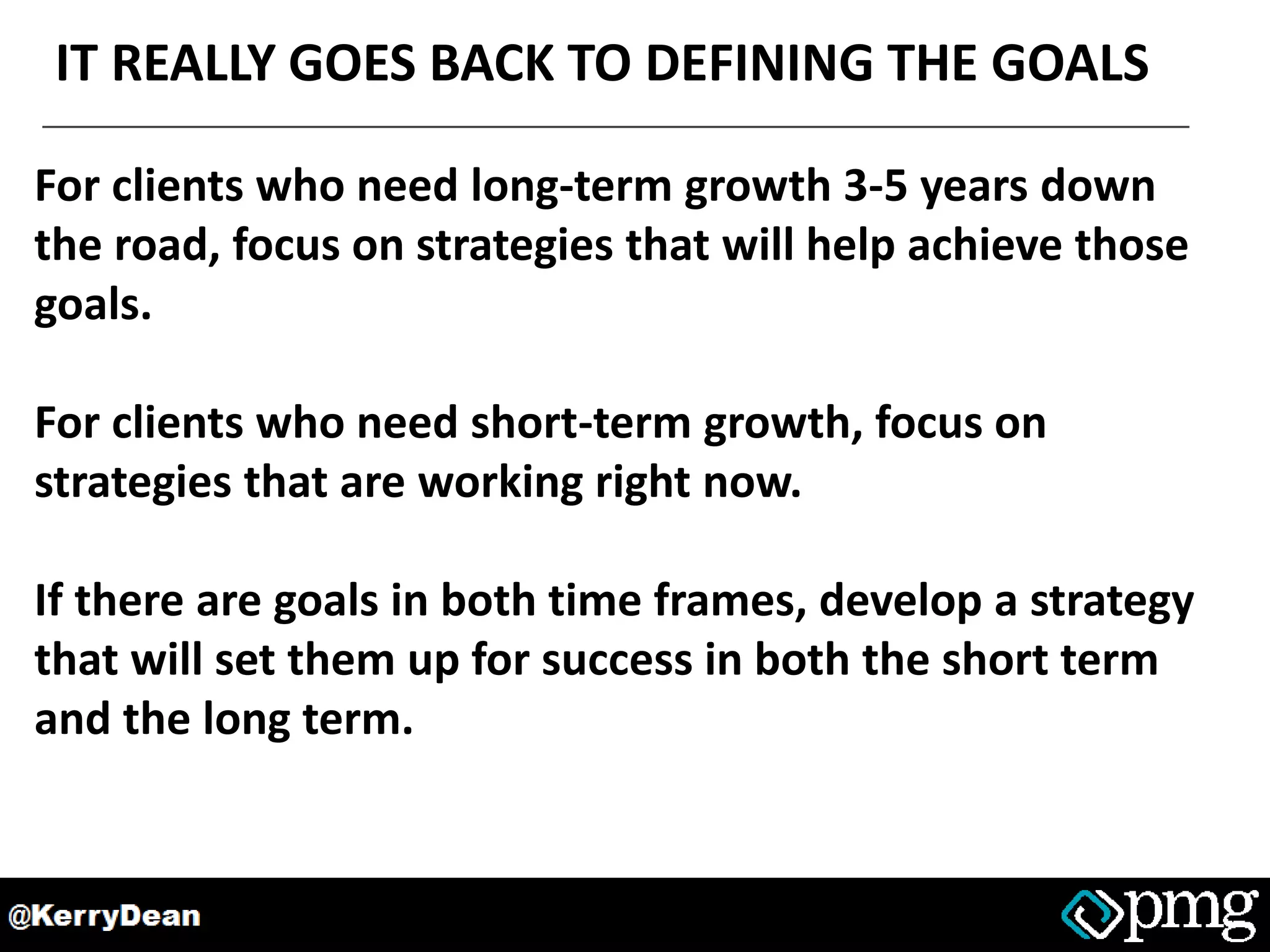 IT REALLY GOES BACK TO DEFINING THE GOALS
For clients who need long-term growth 3-5 years down
the road, focus on strategies that will help achieve those
goals.
For clients who need short-term growth, focus on
strategies that are working right now.
If there are goals in both time frames, develop a strategy
that will set them up for success in both the short term
and the long term.
 