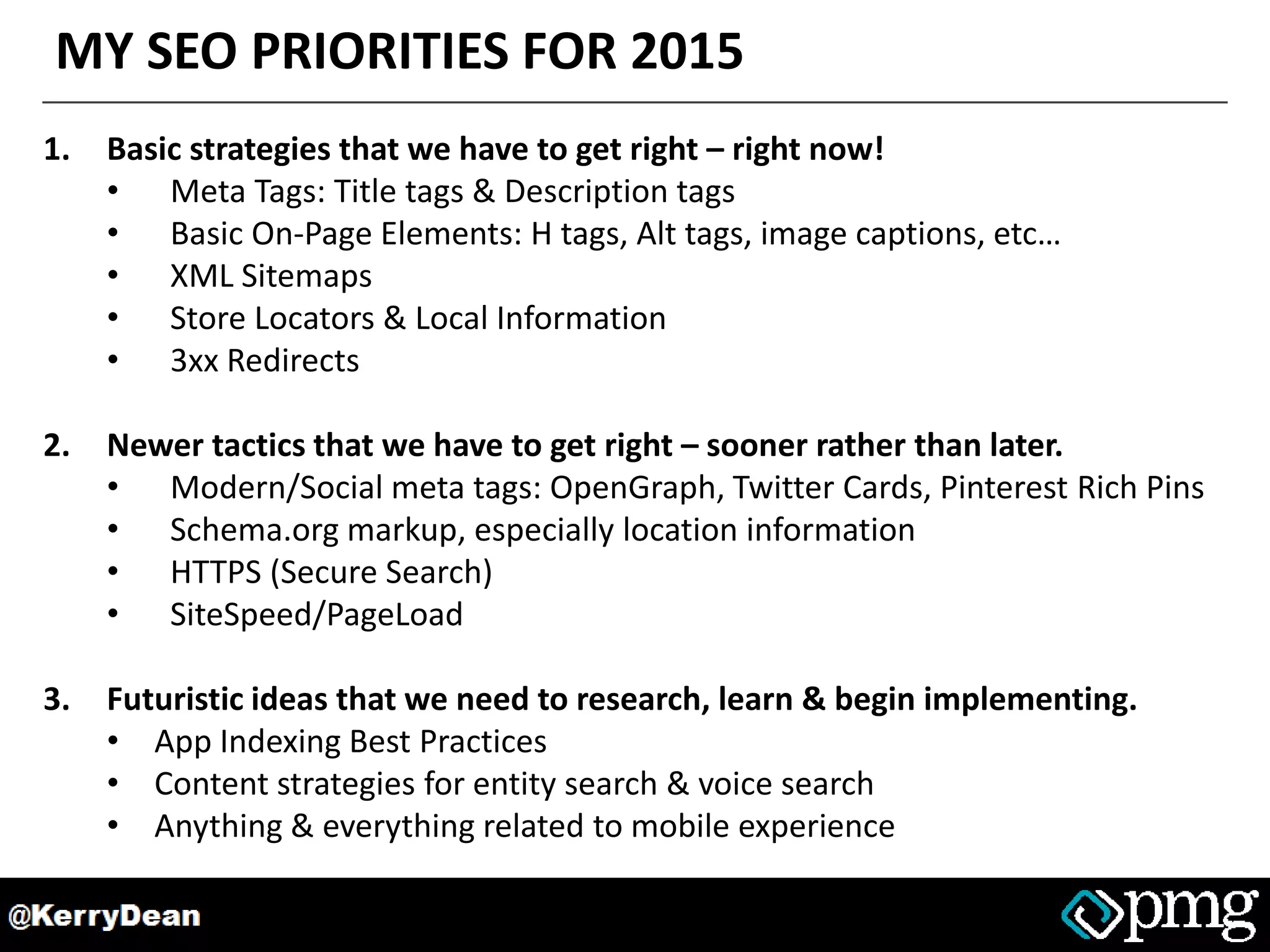 MY SEO PRIORITIES FOR 2015
1. Basic strategies that we have to get right – right now!
• Meta Tags: Title tags & Description tags
• Basic On-Page Elements: H tags, Alt tags, image captions, etc…
• XML Sitemaps
• Store Locators & Local Information
• 3xx Redirects
2. Newer tactics that we have to get right – sooner rather than later.
• Modern/Social meta tags: OpenGraph, Twitter Cards, Pinterest Rich Pins
• Schema.org markup, especially location information
• HTTPS (Secure Search)
• SiteSpeed/PageLoad
3. Futuristic ideas that we need to research, learn & begin implementing.
• App Indexing Best Practices
• Content strategies for entity search & voice search
• Anything & everything related to mobile experience
 
